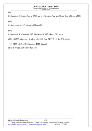IN THE ALMIGHTY GOD NAME
Through the Mother of God mediation
I do this research
Gerges Francis Tawdrous/
2nd
Course student – physics Faculty – People's Friendship University – Moscow –Russia..
mrwaheid1@yahoo.com mrwaheid@gmail.com +201022532292
490
(9)
810 mkm = 0.3 mkm /sec x 2700 sec = 1.16 mkm /sec x 699 sec (but 699 = π x222)
(10)
810 seconds = 13.5 minutes (27min/2)
(11)
810 mkm = 4.37 mkm x 185.35 mkm = 1.392 mkm x 582 mkm
(12) 100733 mkm = 41.4 mkm x 2433.2 (but 2433.2 x 0.3 = 730 mkm)
(13) 3475 x 0.3 = 1042 mkm = 2085 mkm/2
(14) (810 sec -310 sec = 500 sec)
 