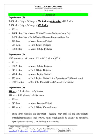 IN THE ALMIGHTY GOD NAME
Through the Mother of God mediation
I do this research
Gerges Francis Tawdrous/
2nd
Course student – physics Faculty – People's Friendship University – Moscow –Russia..
mrwaheid1@yahoo.com mrwaheid@gmail.com +201022532292
491
II- Discussion
Equation no. (1)
3.024 mkm / day x 243 days = 734.8 mkm= 626.6 mkm +108.2 mkm
2.574 mkm / day x 243 days = 625.5 mkm
- Where
- 3.024 mkm / day = Venus Motion Distance During A Solar Day
- 2.574 mkm / day = Earth Motion Distance During A Solar Day
- 243 days = Venus Rotation Period
- 629 mkm = Earth Jupiter Distance
- 108.2 mkm = Venus Orbital Distance
Equation no. (2)
100733 mkm = 108.2 mkm x 931 = 149.6 mkm x 673.4
- Where
- 108.2 mkm = Venus Orbital Distance
- 149.6 mkm = Earth Orbital Distance
- 670.4 mkm = Venus Jupiter Distance
- 929 mkm = Earth Jupiter Distance (the 2 planets on 2 different sides)
- 100733 mkm = The Solar Planets Orbital Circumferences total
Equation no. (3)
810 sec x 0.3 mkm/sec = 243 mkm
810 sec x 1.16 mkm/sec = 939.6 mkm
- Where
- 243 days = Venus Rotation Period
- 940 mkm = Earth Orbital Circumference
- These three equations are important – because –they tells that the solar planets
orbital circumferences total (100733 mkm) which equals the distance be passed by
light supposed velocity (1.16 mkm/s) in a solar day
 
