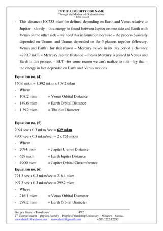 IN THE ALMIGHTY GOD NAME
Through the Mother of God mediation
I do this research
Gerges Francis Tawdrous/
2nd
Course student – physics Faculty – People's Friendship University – Moscow –Russia..
mrwaheid1@yahoo.com mrwaheid@gmail.com +201022532292
492
- This distance (100733 mkm) be defined depending on Earth and Venus relative to
Jupiter – shortly – this energy be found between Jupiter on one side and Earth with
Venus on the other side – we need this information because – the process basically
depended on Uranus and Uranus depended on the 3 planets together (Mercury,
Venus and Earth), for that reason – Mercury moves in its day period a distance
=720.7 mkm = Mercury Jupiter Distance – means Mercury is joined to Venus and
Earth in this process – BUT –for some reason we can't realize its role – by that –
the energy in fact depended on Earth and Venus motions
Equation no. (4)
150.6 mkm = 1.392 mkm x 108.2 mkm
- Where
- 108.2 mkm = Venus Orbital Distance
- 149.6 mkm = Earth Orbital Distance
- 1.392 mkm = The Sun Diameter
Equation no. (5)
2094 sec x 0.3 mkm /sec = 629 mkm
4900 sec x 0.3 mkm/sec = 2 x 735 mkm
- Where
- 2094 mkm = Jupiter Uranus Distance
- 629 mkm = Earth Jupiter Distance
- 4900 mkm = Jupiter Orbital Circumference
Equation no. (6)
721.3 sec x 0.3 mkm/sec = 216.4 mkm
997.3 sec x 0.3 mkm/sec = 299.2 mkm
- Where
- 216.1 mkm = Venus Orbital Diameter
- 299.2 mkm = Earth Orbital Diameter
 