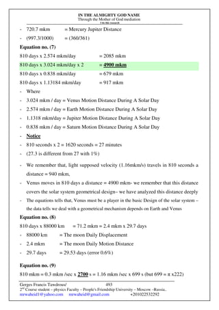 IN THE ALMIGHTY GOD NAME
Through the Mother of God mediation
I do this research
Gerges Francis Tawdrous/
2nd
Course student – physics Faculty – People's Friendship University – Moscow –Russia..
mrwaheid1@yahoo.com mrwaheid@gmail.com +201022532292
493
- 720.7 mkm = Mercury Jupiter Distance
- (997.3/1000) = (360/361)
Equation no. (7)
810 days x 2.574 mkm/day = 2085 mkm
810 days x 3.024 mkm/day x 2 = 4900 mkm
810 days x 0.838 mkm/day = 679 mkm
810 days x 1.13184 mkm/day = 917 mkm
- Where
- 3.024 mkm / day = Venus Motion Distance During A Solar Day
- 2.574 mkm / day = Earth Motion Distance During A Solar Day
- 1.1318 mkm/day = Jupiter Motion Distance During A Solar Day
- 0.838 mkm / day = Saturn Motion Distance During A Solar Day
- Notice
- 810 seconds x 2 = 1620 seconds = 27 minutes
- (27.3 is different from 27 with 1%)
- We remember that, light supposed velocity (1.16mkm/s) travels in 810 seconds a
distance = 940 mkm,
- Venus moves in 810 days a distance = 4900 mkm- we remember that this distance
covers the solar system geometrical design– we have analyzed this distance deeply
- The equations tells that, Venus must be a player in the basic Design of the solar system –
the data tells we deal with a geometrical mechanism depends on Earth and Venus
Equation no. (8)
810 days x 88000 km = 71.2 mkm = 2.4 mkm x 29.7 days
- 88000 km = The moon Daily Displacement
- 2.4 mkm = The moon Daily Motion Distance
- 29.7 days = 29.53 days (error 0.6%)
Equation no. (9)
810 mkm = 0.3 mkm /sec x 2700 s = 1.16 mkm /sec x 699 s (but 699 = π x222)
 