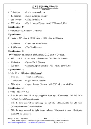 IN THE ALMIGHTY GOD NAME
Through the Mother of God mediation
I do this research
Gerges Francis Tawdrous/
2nd
Course student – physics Faculty – People's Friendship University – Moscow –Russia..
mrwaheid1@yahoo.com mrwaheid@gmail.com +201022532292
494
- 0.3 mkm/s = Light known velocity
- 1.16 mkm/s = Light Supposed velocity
- 699 seconds = 222.5 seconds x π
- 2723 mkm = Earth Uranus Distance (with 2700 error 0.8%)
Equation no. (10)
810 seconds = 13.5 minutes (27min/2)
Equation no. (11)
810 mkm = 4.37 mkm x 185.35 mkm = 1.392 mkm x 582 mkm
- 4.37 mkm = The Sun Circumference
- 1.392 mkm = The Sun Diameter
Equation no. (12)
100733 mkm = 41.4 mkm x 2433.2 (but 2433.2 x 0.3 = 730 mkm)
- 100733 mkm = The Solar Planets Orbital Circumferences Total
- 41.4 mkm = Venus Earth Distance
- 730 mkm = Mercury Jupiter Distance (720.7 mkm) (error 1.3%)
Equation no. (13)
3475 x 0.3 = 1042 mkm = 2085 mkm/2
- 3475 km = The Moon Diameter
- 0.3 mkm/sec = Light Known Velocity
- 2094 mkm = Jupiter Uranus Distance (with 2085 mkm error 0.4%)
Equation no. (14)
810 sec – 310 sec = 500
- 810s the time required for light supposed velocity (1.16mkm/s) to pass 940 mkm
(= Earth Orbital Circumference)
- 310s the time required for light supposed velocity (1.16mkm/s) to pass 360 mkm
(= Mercury Orbital Circumference)
- 500s the time required for light known velocity (0.3mkm/s) to pass 150 mkm (=
Earth Orbital Distance)
 
