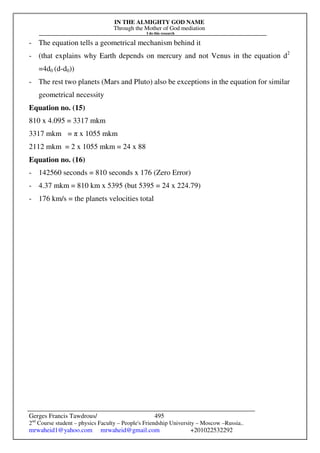 IN THE ALMIGHTY GOD NAME
Through the Mother of God mediation
I do this research
Gerges Francis Tawdrous/
2nd
Course student – physics Faculty – People's Friendship University – Moscow –Russia..
mrwaheid1@yahoo.com mrwaheid@gmail.com +201022532292
495
- The equation tells a geometrical mechanism behind it
- (that explains why Earth depends on mercury and not Venus in the equation d2
=4d0 (d-d0))
- The rest two planets (Mars and Pluto) also be exceptions in the equation for similar
geometrical necessity
Equation no. (15)
810 x 4.095 = 3317 mkm
3317 mkm = π x 1055 mkm
2112 mkm = 2 x 1055 mkm = 24 x 88
Equation no. (16)
- 142560 seconds = 810 seconds x 176 (Zero Error)
- 4.37 mkm = 810 km x 5395 (but 5395 = 24 x 224.79)
- 176 km/s = the planets velocities total
 