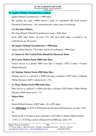 IN THE ALMIGHTY GOD NAME
Through the Mother of God mediation
I do this research
Gerges Francis Tawdrous/
2nd
Course student – physics Faculty – People's Friendship University – Moscow –Russia..
mrwaheid1@yahoo.com mrwaheid@gmail.com +201022532292
496
6-3 Jupiter Orbital Circumference Analysis
- Jupiter Orbital Circumference = 4900 mkm,
- We analyze the value (4900) which I claim be considered The Solar System
Geometry Cornerstone – let's summarize this value using in following
- (A) The Inner Planets
- The Inner Planets Orbital Circumferences total = 4846 mkm
- (with 4900 mkm there's an error 1%) –the total 4846 mkm is needed to be
explained in our discussion
- (B) Jupiter Orbital Circumference = 4900 mkm
- Jupiter orbital distance 778.6 mkm and its circumference =4900 mkm
- (C) Saturn Is The Central Point Should Be Discussed Alone
- (D) Uranus Motion Needs 4900 Solar Days
- Uranus moves in a period 4890 solar days a distance =2872.5 mkm = Uranus
Orbital Distance
- (E) Neptune Motion Needs 4900 Solar Days
- Neptune moves in a period 2 x 4900 solar days a distance =4572 mkm = Neptune
Orbital Distance (4495.1 mkm) (error 1.7%)
- (F) Pluto Motion Needs 4900 Solar Days
- Pluto moves in a period 3 x 4900 solar days a distance =5970 mkm = Pluto Orbital
Distance (5906 mkm) (error 1 %)
- Saturn Data
- (1)
- Saturn Orbital Distance =9007 mkm = 2 x 4503 mkm
- And 4830 mkm =1.0725 x 4503 mkm (the distance 4830 mkm has an error 1.4%)
- (2)
- Saturn needs 1710 days to pass a distance =1433 mkm = Saturn orbital distance
- 1710 x 3 = 5130 days and it's different from 4900 days with 4.7%
 