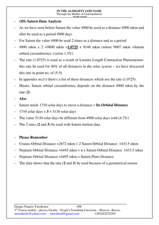 IN THE ALMIGHTY GOD NAME
Through the Mother of God mediation
I do this research
Gerges Francis Tawdrous/
2nd
Course student – physics Faculty – People's Friendship University – Moscow –Russia..
mrwaheid1@yahoo.com mrwaheid@gmail.com +201022532292
498
- (III) Saturn Data Analysis
- As we have seen before Saturn the value 4900 be used as a distance 4900 mkm and
after be used as a period 4900 days
- For Saturn the value 4900 be used 2 times as a distance and as a period
- 4900 mkm x 2 =9800 mkm =1.0725 x 9140 mkm (where 9007 mkm =Saturn
orbital circumference ) (error 1.5%)
- The rate (1.0725) is used as a result of Lorentz Length Contraction Phenomenon-
this rate be used for 40% of all distances in the solar system – we have discussed
this rate in point no. of (5-5)
- In appendix no.(1) there's a list of these distances which use the rate (1.0725)
- Means, Saturn orbital circumference depends on the distance 4900 mkm by the
rate (2)
- Also
- Saturn needs 1710 solar days to move a distance = Its Orbital Distance
- 1710 solar days x 3 = 5130 solar days
- The value 5130 solar days be different from 4900 solar days with (4.7%)
- The 2 rates (2 and 3) be used with Saturn motion data
- Please Remember
- Uranus Orbital Distance =2872 mkm = 2 Saturn Orbital Distance 1433.5 mkm
- Neptune Orbital Distance =4495 mkm = π x Saturn Orbital Distance 1433.5 mkm
- Neptune Orbital Distance =4495 mkm = Saturn Pluto Distance
- The data shows that the rate (2 and 3) be used because of a geometrical reason
 