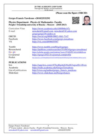 IN THE ALMIGHTY GOD NAME
Through the Mother of God mediation
I do this research
Gerges Francis Tawdrous/
2nd
Course student – physics Faculty – People's Friendship University – Moscow –Russia..
mrwaheid1@yahoo.com mrwaheid@gmail.com +201022532292
5
(Please scan the figure (ORCID)
Gerges Francis Tawdrous +201022532292
Physics Department- Physics & Mathematics Faculty
Peoples' Friendship university of Russia – Moscow (2010-2013)
Curriculum Vitae https://www.academia.edu/s/b88b0ecb7c
E-mail mrwaheid@gmail.com, mrwaheid1@yahoo.com
gergesgerges@yandex.ru
ORCID https://orcid.org/0000-0002-1041-7147
Facebook https://www.facebook.com/gergis.tawadrous
VK https://vk.com/id696655587
Tumblr https://www.tumblr.com/blog/itsgerges
Researcherid https://publons.com/researcher/3510834/gerges-tawadrous/
Google https://scholar.google.com/citations?user=2Y4ZdTUAAAAJ&hl=en
Livejournal https://gerges2022.livejournal.com/profile
Pocket https://getpocket.com/@646g8dZ0p3aX5Ad1bsTr4d9THjA5p6a5b2fX99zd54g221E4bs76eBdtf6aJw5d0?src=navbar
PUBLICATIONS
box https://app.box.com/s/47fwd0gshir636xt0i3wpso8lvvl8vnv
Academia https://rudn.academia.edu/GergesTawadrous
List of publications http://vixra.org/author/gerges_francis_tawdrous
Slideshare https://www.slideshare.net/Gergesfrancis
 