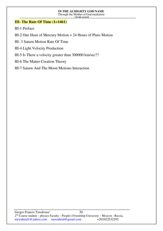 IN THE ALMIGHTY GOD NAME
Through the Mother of God mediation
I do this research
Gerges Francis Tawdrous/
2nd
Course student – physics Faculty – People's Friendship University – Moscow –Russia..
mrwaheid1@yahoo.com mrwaheid@gmail.com +201022532292
50
III- The Rate Of Time (1=1461)
III-1 Preface
III-2 One Hour of Mercury Motion = 24 Hours of Pluto Motion
III- 3 Saturn Motion Rate Of Time
III-4 Light Velocity Production
III-5 Is There a velocity greater than 300000 km/sec??
III-6 The Matter Creation Theory
III-7 Saturn And The Moon Motions Interaction
 