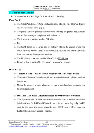 IN THE ALMIGHTY GOD NAME
Through the Mother of God mediation
I do this research
Gerges Francis Tawdrous/
2nd
Course student – physics Faculty – People's Friendship University – Moscow –Russia..
mrwaheid1@yahoo.com mrwaheid@gmail.com +201022532292
500
6-4 The Sun Rays Creation
- Let's Summarize The Sun Rays Creation Idea In Following:
(Point No. A)
o The Solar Planets Move One Unified General Motion. This Idea we discuss
and prove clearly in this paper.
o The planets unified general motion causes to unify the planets velocities in
one unifies velocity = the planets velocities total.
o The 9 planets velocities total =176 km/sec,
o But
o The Earth moon is a player and its velocity should be added, where the
moon velocity be considered = Earth velocity because they aren't separated
from one another through their motions.
o The 10 planets velocities total be 176 +29.8 =205.8 km/s
o Based on this velocity (205.8 km/s) the sun rays be created
(Point No. B)
o The rate of time (1 day of the sun motion =365.25 of Earth motion)
o This rate of time we have discussed, and it depends on the 5 planets motions
interaction
o Notice the moon is a basic player as we see in the data, let's remember the
following equation
o 10921 km (The Moon Circumference) x 86400 Seconds = 940 mkm
o This Equation tells. If Earth revolves around the sun a complete revolution
(=940 mkm = Earth Orbital Circumference) in one solar day only (86400
sec), in this case, the moon circumference (10921 km) will be equal the
Earth motion distance during 1 second.
 