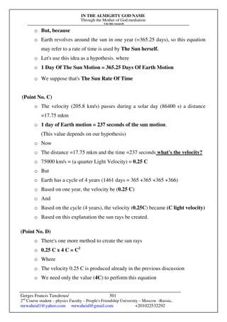 IN THE ALMIGHTY GOD NAME
Through the Mother of God mediation
I do this research
Gerges Francis Tawdrous/
2nd
Course student – physics Faculty – People's Friendship University – Moscow –Russia..
mrwaheid1@yahoo.com mrwaheid@gmail.com +201022532292
501
o But, because
o Earth revolves around the sun in one year (=365.25 days), so this equation
may refer to a rate of time is used by The Sun herself.
o Let's use this idea as a hypothesis. where
o 1 Day Of The Sun Motion = 365.25 Days Of Earth Motion
o We suppose that's The Sun Rate Of Time
(Point No. C)
o The velocity (205.8 km/s) passes during a solar day (86400 s) a distance
=17.75 mkm
o 1 day of Earth motion = 237 seconds of the sun motion.
(This value depends on our hypothesis)
o Now
o The distance =17.75 mkm and the time =237 seconds what's the velocity?
o 75000 km/s = (a quarter Light Velocity) = 0.25 C
o But
o Earth has a cycle of 4 years (1461 days = 365 +365 +365 +366)
o Based on one year, the velocity be (0.25 C)
o And
o Based on the cycle (4 years), the velocity (0.25C) became (C light velocity)
o Based on this explanation the sun rays be created.
(Point No. D)
o There's one more method to create the sun rays
o 0.25 C x 4 C = C2
o Where
o The velocity 0.25 C is produced already in the previous discussion
o We need only the value (4C) to perform this equation
 