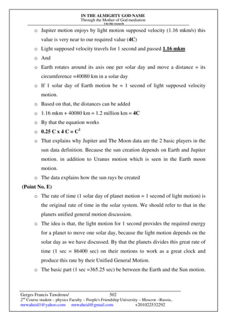 IN THE ALMIGHTY GOD NAME
Through the Mother of God mediation
I do this research
Gerges Francis Tawdrous/
2nd
Course student – physics Faculty – People's Friendship University – Moscow –Russia..
mrwaheid1@yahoo.com mrwaheid@gmail.com +201022532292
502
o Jupiter motion enjoys by light motion supposed velocity (1.16 mkm/s) this
value is very near to our required value (4C)
o Light supposed velocity travels for 1 second and passed 1.16 mkm
o And
o Earth rotates around its axis one per solar day and move a distance = its
circumference =40080 km in a solar day
o If 1 solar day of Earth motion be = 1 second of light supposed velocity
motion.
o Based on that, the distances can be added
o 1.16 mkm + 40080 km = 1.2 million km = 4C
o By that the equation works
o 0.25 C x 4 C = C2
o That explains why Jupiter and The Moon data are the 2 basic players in the
sun data definition. Because the sun creation depends on Earth and Jupiter
motion. in addition to Uranus motion which is seen in the Earth moon
motion.
o The data explains how the sun rays be created
(Point No. E)
o The rate of time (1 solar day of planet motion = 1 second of light motion) is
the original rate of time in the solar system. We should refer to that in the
planets unified general motion discussion.
o The idea is that, the light motion for 1 second provides the required energy
for a planet to move one solar day, because the light motion depends on the
solar day as we have discussed. By that the planets divides this great rate of
time (1 sec = 86400 sec) on their motions to work as a great clock and
produce this rate by their Unified General Motion.
o The basic part (1 sec =365.25 sec) be between the Earth and the Sun motion.
 