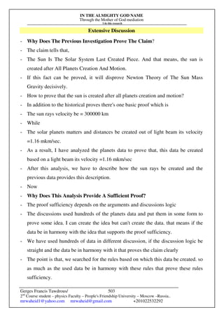 IN THE ALMIGHTY GOD NAME
Through the Mother of God mediation
I do this research
Gerges Francis Tawdrous/
2nd
Course student – physics Faculty – People's Friendship University – Moscow –Russia..
mrwaheid1@yahoo.com mrwaheid@gmail.com +201022532292
503
Extensive Discussion
- Why Does The Previous Investigation Prove The Claim?
- The claim tells that,
- The Sun Is The Solar System Last Created Piece. And that means, the sun is
created after All Planets Creation And Motion.
- If this fact can be proved, it will disprove Newton Theory of The Sun Mass
Gravity decisively.
- How to prove that the sun is created after all planets creation and motion?
- In addition to the historical proves there's one basic proof which is
- The sun rays velocity be = 300000 km
- While
- The solar planets matters and distances be created out of light beam its velocity
=1.16 mkm/sec.
- As a result, I have analyzed the planets data to prove that, this data be created
based on a light beam its velocity =1.16 mkm/sec
- After this analysis, we have to describe how the sun rays be created and the
previous data provides this description.
- Now
- Why Does This Analysis Provide A Sufficient Proof?
- The proof sufficiency depends on the arguments and discussions logic
- The discussions used hundreds of the planets data and put them in some form to
prove some idea. I can create the idea but can't create the data. that means if the
data be in harmony with the idea that supports the proof sufficiency.
- We have used hundreds of data in different discussion, if the discussion logic be
straight and the data be in harmony with it that proves the claim clearly
- The point is that, we searched for the rules based on which this data be created. so
as much as the used data be in harmony with these rules that prove these rules
sufficiency.
 
