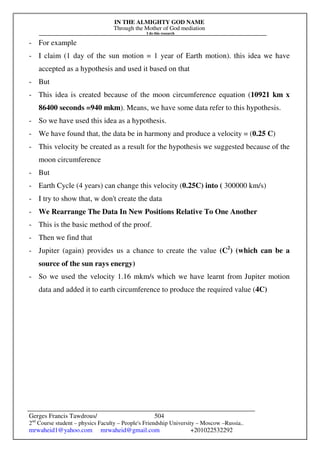 IN THE ALMIGHTY GOD NAME
Through the Mother of God mediation
I do this research
Gerges Francis Tawdrous/
2nd
Course student – physics Faculty – People's Friendship University – Moscow –Russia..
mrwaheid1@yahoo.com mrwaheid@gmail.com +201022532292
504
- For example
- I claim (1 day of the sun motion = 1 year of Earth motion). this idea we have
accepted as a hypothesis and used it based on that
- But
- This idea is created because of the moon circumference equation (10921 km x
86400 seconds =940 mkm). Means, we have some data refer to this hypothesis.
- So we have used this idea as a hypothesis.
- We have found that, the data be in harmony and produce a velocity = (0.25 C)
- This velocity be created as a result for the hypothesis we suggested because of the
moon circumference
- But
- Earth Cycle (4 years) can change this velocity (0.25C) into ( 300000 km/s)
- I try to show that, w don't create the data
- We Rearrange The Data In New Positions Relative To One Another
- This is the basic method of the proof.
- Then we find that
- Jupiter (again) provides us a chance to create the value (C2
) (which can be a
source of the sun rays energy)
- So we used the velocity 1.16 mkm/s which we have learnt from Jupiter motion
data and added it to earth circumference to produce the required value (4C)
 