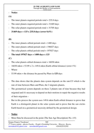 IN THE ALMIGHTY GOD NAME
Through the Mother of God mediation
I do this research
Gerges Francis Tawdrous/
2nd
Course student – physics Faculty – People's Friendship University – Moscow –Russia..
mrwaheid1@yahoo.com mrwaheid@gmail.com +201022532292
505
- Notice
(A)
- The inner planets required periods total = 235.8 days
- The outer planets required periods total = 31469 days
- The solar planets required periods total = 31705 days
- 31469 days = 133 x 235.8 days (error 0.4%)
(B)
- The inner planets orbital periods total = 1480 days
- The outer planets orbital periods total = 196027 days
- The solar planets orbital periods total = 197027 days
- The total 197027 days = 1480 days x 133
(C)
- The solar planets orbital distances total = 16030 mkm
- 16030 mkm = 53.99 x 2 x 149.6 mkm (Earth orbital distance) (error 1%)
- Where
- 53.99 mkm = the distance be passed by Pluto in 133 days
- The data shows that the planets data system depends on the rate133 which is the
rate of time between Mars and Pluto, the 2 migrants planets.
- The geometrical system depends on these 2 planets rate of time because they had
migrated and it's necessary to depend on their motions to repair the negative results
of their migration –
- But in this process the system uses 149.6 mkm Earth orbital distance to prove that
Earth is a distinguish planet in the solar system and to prove that the sun circles
Earth based on a geometrical necessity defined by the geometrical design.
- Notice
- More Data be discussed in the point (The Sun Age Description) No. (15)
 