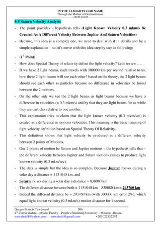 IN THE ALMIGHTY GOD NAME
Through the Mother of God mediation
I do this research
Gerges Francis Tawdrous/
2nd
Course student – physics Faculty – People's Friendship University – Moscow –Russia..
mrwaheid1@yahoo.com mrwaheid@gmail.com +201022532292
506
6-5 Saturn Velocity Analysis
- The point provides a hypothesis tells (Light Known Velocity 0.3 mkm/s Be
Created As A Different Velocity Between Jupiter And Saturn Velocities)
- Because, this idea is a complex one, we need to deal with it in details and by a
simple explanation – so let's move with this idea step by step in following:
- (1st
Point)
- How does Special Theory of relativity define the light velocity? Let's review ….
- If we have 2 light beams, each travels with 300000 km per second relative to us,
how these 2 light beams will see each other? based on the theory, the 2 light beams
should see each other as particles because no difference in velocities be found
between the 2 motions.
- On the other side we see the 2 light beams as light beams because we have a
difference in velocities (= 0.3 mkm/s) and by that they are light beams for us while
they are particles relative to one another.
- This explanation tries to claim that the light known velocity (0.3 mkm/sec) is
created as a difference in motions velocities. This meaning is the basic meaning of
light velocity definition based on Special Theory Of Relativity.
- This definition shows that light velocity be produced as a different velocity
between 2 points of Motions.
- Our 2 points of motion be Saturn and Jupiter motions – the hypothesis tells that –
the different velocity between Jupiter and Saturn motions causes to produce light
known velocity (0.3 mkm/sec).
- The data is simple but the idea is so complex. Because Jupiter moves during a
solar day a distance = 1131840 km, and
- Saturn moves during a solar day a distance = 838080 km
- The different distance between both = 1131840 km – 838080 km = 293760 km
- Indeed the different distance be = 293760 km (with 300000 km error 2%), which
equal light known velocity (0.3 mkm/s) motion distance for 1 second.
 