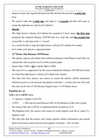 IN THE ALMIGHTY GOD NAME
Through the Mother of God mediation
I do this research
Gerges Francis Tawdrous/
2nd
Course student – physics Faculty – People's Friendship University – Moscow –Russia..
mrwaheid1@yahoo.com mrwaheid@gmail.com +201022532292
507
- means we have the required distance but this distance be passed in a solar day
- Now
- We need to take this 1 solar day and make it = 1 second and that will cause to
create the light known velocity (0.3 mkm/s)
- Shortly
- The light known velocity (0.3 mkm/s) be created in 2 basic steps, the first step
produced the required distance (293760 km) in a solar day and the second step
caused this 1 solar day to be = 1 second
- As a result for this 2 steps the light known velocity (0.3 mkm/s) be created
- Let's study each step in a separated point
- (2nd
Point) (The Distance 293760 km)
- The planets masses rate define their orbital inclination (And Planet Axial Tilt), we
explain this idea in point no.(13) of this current paper
- Saturn Mass (568) = 0.3 x Jupiter Mass (1898)
- The rate (0.3) is supposed to be the reason behind the distance (293760 km) based
on which the light known velocity (0.3 mkm/s) be created
- The idea tells that, masses rate causes to create the planets orbital inclination
which be used as a rate between the planets velocities – we have the rate (0.3) and
this rate can be also (3.34) (because Jupiter mass = 3.34 Saturn mass)
Equation no. (a)
3.34 = 3.1 x 1.0725 where
- 3.1 degrees = Jupiter Axial Tilt
- 1.0725 = The rate be used between 40% of all distances in the solar system
- the using of the rate (1.0725) is explained before in point no.(5-5)
- The Equation tells, the masses rate causes to create Jupiter axial tilt in value (3.1
degrees), and
- The rule tells that the masses rate creates planets orbital inclinations and caused
them to be used as rates between these planets velocities – let's see that
 