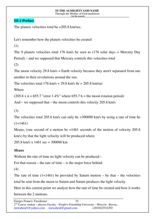 IN THE ALMIGHTY GOD NAME
Through the Mother of God mediation
I do this research
Gerges Francis Tawdrous/
2nd
Course student – physics Faculty – People's Friendship University – Moscow –Russia..
mrwaheid1@yahoo.com mrwaheid@gmail.com +201022532292
51
III-1 Preface
The planets velocities total be =205.8 km/sec,
Let's remember how the planets velocities be created
(1)
The 9 planets velocities total 176 km/s be seen as (176 solar days = Mercury Day
Period) – and we supposed that Mercury controls this velocities total
(2)
The moon velocity 29.8 km/s = Earth velocity because they aren't separated from one
another in their revolutions around the sun.
The velocities total 176 km/s + 29.8 km/s be = 205.8 km/sec
Where
(205.8 x π = 655.7 "error 1.4%" where 655.7 h = the moon rotation period)
And – we supposed that – the moon controls this velocity 205.8 km/s
(3)
The velocities total 205.8 km/s can only be =300000 km/s by using a rate of time be
(1=1461)
Means, (one second of a motion be =1461 seconds of the motion of velocity 205.8
km/s) by that the light velocity will be produced where
205.8 km/s x 1461 sec = 300000 km
Means
Without the rate of time no light velocity can be produced –
For that reason – the rate of time – is the major force behind
(4)
The rate of time (1=1461) be provided by Saturn motion – by that – the velocities
total be sent from the moon to Saturn and Saturn produces the light velocity
Here in this current point we analyze how the rate of time be created and how it works
between the 2 motions.
 