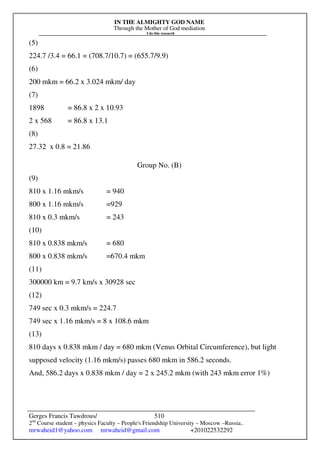 IN THE ALMIGHTY GOD NAME
Through the Mother of God mediation
I do this research
Gerges Francis Tawdrous/
2nd
Course student – physics Faculty – People's Friendship University – Moscow –Russia..
mrwaheid1@yahoo.com mrwaheid@gmail.com +201022532292
510
(5)
224.7 /3.4 = 66.1 = (708.7/10.7) = (655.7/9.9)
(6)
200 mkm = 66.2 x 3.024 mkm/ day
(7)
1898 = 86.8 x 2 x 10.93
2 x 568 = 86.8 x 13.1
(8)
27.32 x 0.8 = 21.86
Group No. (B)
(9)
810 x 1.16 mkm/s = 940
800 x 1.16 mkm/s =929
810 x 0.3 mkm/s = 243
(10)
810 x 0.838 mkm/s = 680
800 x 0.838 mkm/s =670.4 mkm
(11)
300000 km = 9.7 km/s x 30928 sec
(12)
749 sec x 0.3 mkm/s = 224.7
749 sec x 1.16 mkm/s = 8 x 108.6 mkm
(13)
810 days x 0.838 mkm / day = 680 mkm (Venus Orbital Circumference), but light
supposed velocity (1.16 mkm/s) passes 680 mkm in 586.2 seconds.
And, 586.2 days x 0.838 mkm / day = 2 x 245.2 mkm (with 243 mkm error 1%)
 