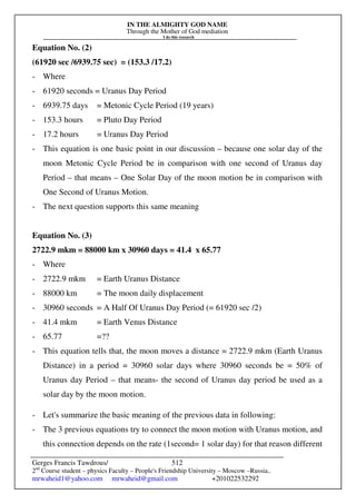 IN THE ALMIGHTY GOD NAME
Through the Mother of God mediation
I do this research
Gerges Francis Tawdrous/
2nd
Course student – physics Faculty – People's Friendship University – Moscow –Russia..
mrwaheid1@yahoo.com mrwaheid@gmail.com +201022532292
512
Equation No. (2)
(61920 sec /6939.75 sec) = (153.3 /17.2)
- Where
- 61920 seconds = Uranus Day Period
- 6939.75 days = Metonic Cycle Period (19 years)
- 153.3 hours = Pluto Day Period
- 17.2 hours = Uranus Day Period
- This equation is one basic point in our discussion – because one solar day of the
moon Metonic Cycle Period be in comparison with one second of Uranus day
Period – that means – One Solar Day of the moon motion be in comparison with
One Second of Uranus Motion.
- The next question supports this same meaning
Equation No. (3)
2722.9 mkm = 88000 km x 30960 days = 41.4 x 65.77
- Where
- 2722.9 mkm = Earth Uranus Distance
- 88000 km = The moon daily displacement
- 30960 seconds = A Half Of Uranus Day Period (= 61920 sec /2)
- 41.4 mkm = Earth Venus Distance
- 65.77 =??
- This equation tells that, the moon moves a distance = 2722.9 mkm (Earth Uranus
Distance) in a period = 30960 solar days where 30960 seconds be = 50% of
Uranus day Period – that means- the second of Uranus day period be used as a
solar day by the moon motion.
- Let's summarize the basic meaning of the previous data in following:
- The 3 previous equations try to connect the moon motion with Uranus motion, and
this connection depends on the rate (1second= 1 solar day) for that reason different
 