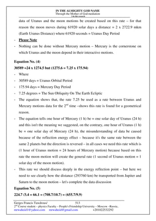 IN THE ALMIGHTY GOD NAME
Through the Mother of God mediation
I do this research
Gerges Francis Tawdrous/
2nd
Course student – physics Faculty – People's Friendship University – Moscow –Russia..
mrwaheid1@yahoo.com mrwaheid@gmail.com +201022532292
513
data of Uranus and the moon motions be created based on this rate – for that
reason the moon moves during 61920 solar days a distance = 2 x 2722.9 mkm
(Earth Uranus Distance) where 61920 seconds = Uranus Day Period
- Please Note
- Nothing can be done without Mercury motion – Mercury is the cornerstone on
which Uranus and the moon depend in their interactive motions.
Equation No. (4)
30589 =24 x 1274.5 but (1275.6 = 7.25 x 175.94)
- Where
- 30589 days = Uranus Orbital Period
- 175.94 days = Mercury Day Period
- 7.25 degrees = The Sun Obliquity On The Earth Ecliptic
- The equation shows that, the rate 7.25 be used as a rate between Uranus and
Mercury motions data for the 2nd
time –shows this rate is found for a geometrical
reason.
- The equation tells one hour of Mercury (1 h) be = one solar day of Uranus (24 h)
and this isn't the meaning we suggested, on the contrary, one hour of Uranus (1 h)
be = one solar day of Mercury (24 h), the misunderstanding of data be caused
because of the reflection energy effect – because it's the same rate between the
same 2 planets but the direction is reversed – in all cases we need this rate which is
(1 hour of Uranus motion = 24 hours of Mercury motion) because based on this
rate the moon motion will create the general rate (1 second of Uranus motion = 1
solar day of the moon motion).
- This rate we should discuss deeply in the energy reflection point – but here we
need to see clearly how the distance (293760 km) be transported from Jupiter and
Saturn to the moon motion – let's complete the data discussion
Equation No. (5)
224.7 /3.4 = 66.1 = (708.7/10.7) = (655.7/9.9)
 