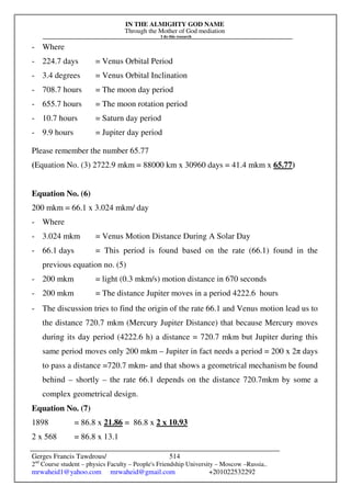 IN THE ALMIGHTY GOD NAME
Through the Mother of God mediation
I do this research
Gerges Francis Tawdrous/
2nd
Course student – physics Faculty – People's Friendship University – Moscow –Russia..
mrwaheid1@yahoo.com mrwaheid@gmail.com +201022532292
514
- Where
- 224.7 days = Venus Orbital Period
- 3.4 degrees = Venus Orbital Inclination
- 708.7 hours = The moon day period
- 655.7 hours = The moon rotation period
- 10.7 hours = Saturn day period
- 9.9 hours = Jupiter day period
Please remember the number 65.77
(Equation No. (3) 2722.9 mkm = 88000 km x 30960 days = 41.4 mkm x 65.77)
Equation No. (6)
200 mkm = 66.1 x 3.024 mkm/ day
- Where
- 3.024 mkm = Venus Motion Distance During A Solar Day
- 66.1 days = This period is found based on the rate (66.1) found in the
previous equation no. (5)
- 200 mkm = light (0.3 mkm/s) motion distance in 670 seconds
- 200 mkm = The distance Jupiter moves in a period 4222.6 hours
- The discussion tries to find the origin of the rate 66.1 and Venus motion lead us to
the distance 720.7 mkm (Mercury Jupiter Distance) that because Mercury moves
during its day period (4222.6 h) a distance = 720.7 mkm but Jupiter during this
same period moves only 200 mkm – Jupiter in fact needs a period = 200 x 2π days
to pass a distance =720.7 mkm- and that shows a geometrical mechanism be found
behind – shortly – the rate 66.1 depends on the distance 720.7mkm by some a
complex geometrical design.
Equation No. (7)
1898 = 86.8 x 21.86 = 86.8 x 2 x 10.93
2 x 568 = 86.8 x 13.1
 