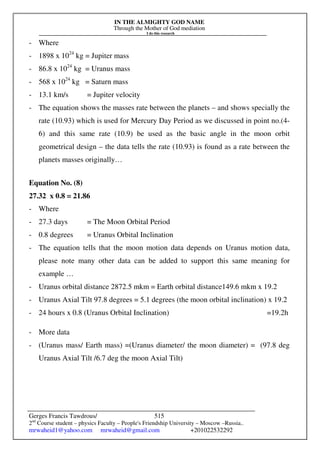 IN THE ALMIGHTY GOD NAME
Through the Mother of God mediation
I do this research
Gerges Francis Tawdrous/
2nd
Course student – physics Faculty – People's Friendship University – Moscow –Russia..
mrwaheid1@yahoo.com mrwaheid@gmail.com +201022532292
515
- Where
- 1898 x 1024
kg = Jupiter mass
- 86.8 x 1024
kg = Uranus mass
- 568 x 1024
kg = Saturn mass
- 13.1 km/s = Jupiter velocity
- The equation shows the masses rate between the planets – and shows specially the
rate (10.93) which is used for Mercury Day Period as we discussed in point no.(4-
6) and this same rate (10.9) be used as the basic angle in the moon orbit
geometrical design – the data tells the rate (10.93) is found as a rate between the
planets masses originally…
Equation No. (8)
27.32 x 0.8 = 21.86
- Where
- 27.3 days = The Moon Orbital Period
- 0.8 degrees = Uranus Orbital Inclination
- The equation tells that the moon motion data depends on Uranus motion data,
please note many other data can be added to support this same meaning for
example …
- Uranus orbital distance 2872.5 mkm = Earth orbital distance149.6 mkm x 19.2
- Uranus Axial Tilt 97.8 degrees = 5.1 degrees (the moon orbital inclination) x 19.2
- 24 hours x 0.8 (Uranus Orbital Inclination) =19.2h
- More data
- (Uranus mass/ Earth mass) =(Uranus diameter/ the moon diameter) = (97.8 deg
Uranus Axial Tilt /6.7 deg the moon Axial Tilt)
 