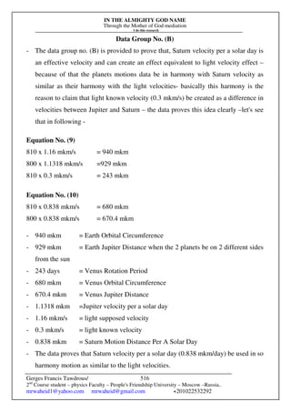 IN THE ALMIGHTY GOD NAME
Through the Mother of God mediation
I do this research
Gerges Francis Tawdrous/
2nd
Course student – physics Faculty – People's Friendship University – Moscow –Russia..
mrwaheid1@yahoo.com mrwaheid@gmail.com +201022532292
516
Data Group No. (B)
- The data group no. (B) is provided to prove that, Saturn velocity per a solar day is
an effective velocity and can create an effect equivalent to light velocity effect –
because of that the planets motions data be in harmony with Saturn velocity as
similar as their harmony with the light velocities- basically this harmony is the
reason to claim that light known velocity (0.3 mkm/s) be created as a difference in
velocities between Jupiter and Saturn – the data proves this idea clearly –let's see
that in following -
Equation No. (9)
810 x 1.16 mkm/s = 940 mkm
800 x 1.1318 mkm/s =929 mkm
810 x 0.3 mkm/s = 243 mkm
Equation No. (10)
810 x 0.838 mkm/s = 680 mkm
800 x 0.838 mkm/s = 670.4 mkm
- 940 mkm = Earth Orbital Circumference
- 929 mkm = Earth Jupiter Distance when the 2 planets be on 2 different sides
from the sun
- 243 days = Venus Rotation Period
- 680 mkm = Venus Orbital Circumference
- 670.4 mkm = Venus Jupiter Distance
- 1.1318 mkm =Jupiter velocity per a solar day
- 1.16 mkm/s = light supposed velocity
- 0.3 mkm/s = light known velocity
- 0.838 mkm = Saturn Motion Distance Per A Solar Day
- The data proves that Saturn velocity per a solar day (0.838 mkm/day) be used in so
harmony motion as similar to the light velocities.
 