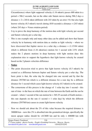 IN THE ALMIGHTY GOD NAME
Through the Mother of God mediation
I do this research
Gerges Francis Tawdrous/
2nd
Course student – physics Faculty – People's Friendship University – Moscow –Russia..
mrwaheid1@yahoo.com mrwaheid@gmail.com +201022532292
518
Circumference) where light supposed velocity (1.16 mkm/s) passes 680 mkm in a
period = 586.2 seconds, but on the other side Saturn moves during 586.2 days a
distance = 2 x 245.6 mkm (different with 243 mkm by an error 1%) but also light
known velocity (0.3 mkm/s) travels during (810 seconds) a distance = (243 mkm)
(where 243 days = Venus rotation period)
- I try to prove the deep harmony of the motion data with light velocity per second
and Saturn velocity per a solar day.
- This is one example only and many other data can be added and show that Saturn
velocity be in harmony with motion data as similar as light velocity – where we
have discovered that Jupiter moves in a solar day a distance = (1.13184 mkm)
which is different from (1.16 mkm/sec) motion for 1 second with 2.5% which
makes the 2 planets motions in deep harmony with light motion data- this
explanation tries to support the hypothesis that light known velocity be created
based on the 2 planets velocities difference
- Notice
- The point discussion tried to prove that light known velocity (0.3 mkm/s) be
created as a difference between Jupiter and Saturn velocity per a solar day. The
basic point is that, the solar day be changed into one second and by that the
distance 293760 km which is a different distance for a soar day be a different
distance for 1 second which cause light known velocity (0.3 mkm/s) to be created.
- The cornerstone of this process is the change of 1 solar day into 1 second – this
rate of time –is the base on which the rate of time between the Earth and the sun be
created – where 1 second of the sun motion be = 365.25 seconds of Earth motion –
this rate depends on the rate (1 second = 1 solar day) by which the different
distance (293760 km) causes to create light known velocity
- Now we should ask about the 2% of this value because the required distance is
300000 km – now this 2% is absorbed into the geometrical design, specifically the
moon apogee radius should be =413600 km and be only = 406000 km with
 