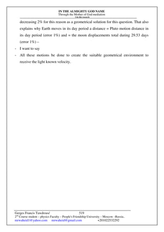 IN THE ALMIGHTY GOD NAME
Through the Mother of God mediation
I do this research
Gerges Francis Tawdrous/
2nd
Course student – physics Faculty – People's Friendship University – Moscow –Russia..
mrwaheid1@yahoo.com mrwaheid@gmail.com +201022532292
519
decreasing 2% for this reason as a geometrical solution for this question. That also
explains why Earth moves in its day period a distance = Pluto motion distance in
its day period (error 1%) and = the moon displacements total during 29.53 days
(error 1%) –
- I want to say
- All these motions be done to create the suitable geometrical environment to
receive the light known velocity.
 