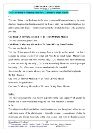 IN THE ALMIGHTY GOD NAME
Through the Mother of God mediation
I do this research
Gerges Francis Tawdrous/
2nd
Course student – physics Faculty – People's Friendship University – Moscow –Russia..
mrwaheid1@yahoo.com mrwaheid@gmail.com +201022532292
52
III-2 One Hour of Mercury Motion = 24 Hours of Pluto Motion
(1)
This rate of time is the basic one in the solar system and it's proved strongly by planet
diameter equation (my fourth equation) we discuss later– we should explain how this
rate be created in details – but let's summarize the idea before details to be as clear as
possible
One Hour Of Mercury Motion Be = 24 Hours Of Pluto Motion
This rate causes the general one
One Hour Of Mercury Motion Be = 24 Hours Of Any Planet Motion
The idea shortly tells that
The rate of time controls the sent energy from a point to another point - by that –
Mercury be similar to a river of water and Pluto be its small outlet - Mercury sent
great amount of water but Pluto received only (1/24) because Pluto has no more area
to store the water by that only (1/24) water be used (by Pluto) and also all passages
have only (1/24) of the water because no other outlet be provided.
As a result the rate between Mercury and Pluto motions controls all other planets
By that – because –
One Hour Of Mercury Motion Be = 24 Hours Of Pluto Motion
that causes the general rate
One Hour Of Mercury Motion Be = 24 Hours Of Any Planet Motion
Notice
This vision considers the solar planets as points on the same trajectory of energy by
that the rate of time controls the energy be sent from one point to another-
In fact
This vision is the basic one behind our discussion- and just through this vision we can
understand many of the planets data – basically because – a continuum of data be
discovered and proved frequently in the solar system –and even my fourth equation
 