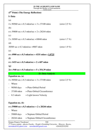 IN THE ALMIGHTY GOD NAME
Through the Mother of God mediation
I do this research
Gerges Francis Tawdrous/
2nd
Course student – physics Faculty – People's Friendship University – Moscow –Russia..
mrwaheid1@yahoo.com mrwaheid@gmail.com +201022532292
520
(5th
Point) (The Energy Reflection)
I- Data
(a)
4 x 90560 sec x 0.3 mkm/sec = 3 x 37100 mkm (error 2.5 %)
(b)
π x 59800 sec x 0.3 mkm/sec = 2 x 28244 mkm
(c)
2 x 30589 sec x 0.3 mkm/sec =18048 mkm (error 1.7 %)
(d)
30589 sec x 0.3 mkm/sec =9007 mkm (error 1.9 %)
(e)
π x 4900 sec x 0.3 mkm/sec = 4331 mkm x 1.0725
(f)
π x 1433 sec x 0.3 mkm/sec = 2 x 687 mkm
(g)
2π x 940 sec x 0.3 mkm/sec = 5 x 354.39 mkm
II- Data Analysis
Equation no. (a)
4 x 90560 sec x 0.3 mkm/sec = 3 x 37100 mkm (error 2.5 %)
- Where
- 90560 days = Pluto Orbital Period
- 37100 mkm = Pluto Orbital Circumference
- 0.3 mkm/s = Light known Velocity
Equation no. (b)
π x 59800 sec x 0.3 mkm/sec = 2 x 28244 mkm
- Where
- 59800 days = Neptune Orbital Period
- 28244 mkm = Neptune Orbital Circumference
 