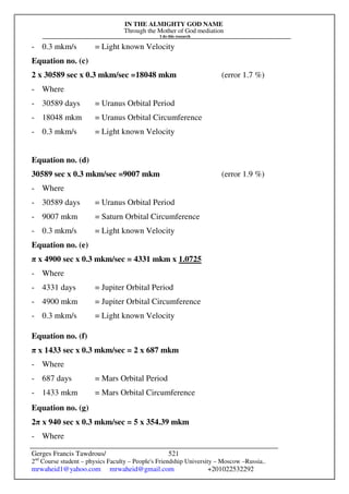 IN THE ALMIGHTY GOD NAME
Through the Mother of God mediation
I do this research
Gerges Francis Tawdrous/
2nd
Course student – physics Faculty – People's Friendship University – Moscow –Russia..
mrwaheid1@yahoo.com mrwaheid@gmail.com +201022532292
521
- 0.3 mkm/s = Light known Velocity
Equation no. (c)
2 x 30589 sec x 0.3 mkm/sec =18048 mkm (error 1.7 %)
- Where
- 30589 days = Uranus Orbital Period
- 18048 mkm = Uranus Orbital Circumference
- 0.3 mkm/s = Light known Velocity
Equation no. (d)
30589 sec x 0.3 mkm/sec =9007 mkm (error 1.9 %)
- Where
- 30589 days = Uranus Orbital Period
- 9007 mkm = Saturn Orbital Circumference
- 0.3 mkm/s = Light known Velocity
Equation no. (e)
π x 4900 sec x 0.3 mkm/sec = 4331 mkm x 1.0725
- Where
- 4331 days = Jupiter Orbital Period
- 4900 mkm = Jupiter Orbital Circumference
- 0.3 mkm/s = Light known Velocity
Equation no. (f)
π x 1433 sec x 0.3 mkm/sec = 2 x 687 mkm
- Where
- 687 days = Mars Orbital Period
- 1433 mkm = Mars Orbital Circumference
Equation no. (g)
2π x 940 sec x 0.3 mkm/sec = 5 x 354.39 mkm
- Where
 