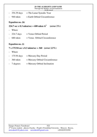 IN THE ALMIGHTY GOD NAME
Through the Mother of God mediation
I do this research
Gerges Francis Tawdrous/
2nd
Course student – physics Faculty – People's Friendship University – Moscow –Russia..
mrwaheid1@yahoo.com mrwaheid@gmail.com +201022532292
522
- 354.39 days = The Lunar Synodic Year
- 940 mkm = Earth Orbital Circumference
Equation no. (h)
224.7 sec x 0.3 mkm/sec = 680 mkm /π2
(error 2%)
- Where
- 224.7 days = Venus Orbital Period
- 680 mkm = Venus Orbital Circumference
Equation no. (i)
7 x 175.94 sec x 0.3 mkm/sec = 360 (error 2.5%)
- Where
- 175.94 days = Mercury Day Period
- 360 mkm = Mercury Orbital Circumference
- 7 degrees = Mercury Orbital Inclination
 