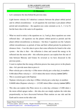 IN THE ALMIGHTY GOD NAME
Through the Mother of God mediation
I do this research
Gerges Francis Tawdrous/
2nd
Course student – physics Faculty – People's Friendship University – Moscow –Russia..
mrwaheid1@yahoo.com mrwaheid@gmail.com +201022532292
523
II- Discussion
- Let's summarize the idea behind the previous data:
- Light known velocity (0.3 mkm/sec) connects between the planet orbital period
and its orbital circumference – in all equations the used data is just planet orbital
period and circumference – the equation uses some constants as (π, 2 , 3 ,4 or 5)
but the basic idea is the same in all equations
- What we need to notice is the equations no. (e, f and g), these equations use some
reflected data – all equations use the planets orbital period as periods and the
planet orbital circumference as distances – but these 3 equations use the 3 planets
orbital circumferences as periods of time and their orbital periods be produced in
distances form – I use this data to prove that some reflection be found in the solar
system – the idea is that – the reflection is done and caused the energy to be
reflected into the moon orbit – this reflection process can explain how the rate of
time between Mercury and Uranus be reversed as we have discussed in the
previous point…
- I want to explain that the energy reflection process has many proves in the planets
data – let's provide more data to prove it
- Pluto velocity per a solar day = (1/the moon velocity per a solar day), in numbers
- 0.406 mkm (Pluto velocity) = (1/2.4 mkm) (the moon velocity) (error 2.6%)
- This is occurred again with Neptune
- Neptune velocity per a solar day= (1/Mars velocity per a solar day), in numbers
- 0.46688 mkm (Neptune velocity) = (1/2.082 mkm) (Mars velocity) (error 2.8%)
- This idea can explain why Pluto moves in a solar day a distance = 0.406 mkm =
the moon orbital apogee radius – this idea also can simply explains the wide data
proportionality we have discovered between Pluto motion on one side and the
Earth and its moon on the other side
 