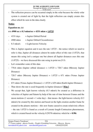 IN THE ALMIGHTY GOD NAME
Through the Mother of God mediation
I do this research
Gerges Francis Tawdrous/
2nd
Course student – physics Faculty – People's Friendship University – Moscow –Russia..
mrwaheid1@yahoo.com mrwaheid@gmail.com +201022532292
524
- The reflection process can be occurred simply in the solar because the whole solar
system is created out of light by that the light reflection can simply creates this
effect which be seen in the data clearly
Notice
Equation no. (e)
π x 4900 sec x 0.3 mkm/sec = 4331 mkm x 1.0725
- 4331 days = Jupiter Orbital Period
- 4900 mkm = Jupiter Orbital Circumference
- 0.3 mkm/s = Light known Velocity
- This is Jupiter equation and it uses the rate 1.0725 – the notice which we need to
refer is that, Jupiter all distances almost be under effect of this rate (1.0725), that
means this using isn't a unique one but almost all Jupiter distances uses this rate
(1.0725) – we have discussed this rate using in point no.(5-5)
- Let's remember some of this data
- 778.6 mkm (Jupiter orbital distance) = 1.0725 x 720.7 mkm (Mercury Jupiter
Distance)
- 720.7 mkm (Mercury Jupiter Distance) = 1.0725 x 671 mkm (Venus Jupiter
Distance)
- 671 mkm (Venus Jupiter Distance) = 1.0725 x 629 mkm (Earth Jupiter Distance)
- That shows the rate is used frequently in Jupiter distances! Why?
- We accept that, light known velocity (0.3 mkm/s) be created as a difference in
velocities of Jupiter and Saturn by help of the rate of time between Uranus and the
moon motions (1 second = 1 solar day) – that means- the light known velocity (0.3
mkm/s) be created by this motion and based on the light creation another frame be
created in the planets motions – this new frame caused to create relativistic effects
– the rate 1.0725 is found as a result of Lorentz length Contraction phenomenon,
which is created based on the velocity 0.29376 mkm/sec which be = 0.98c
 