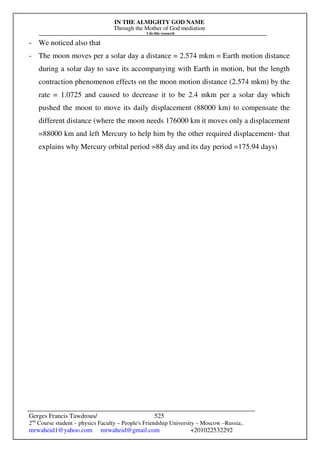 IN THE ALMIGHTY GOD NAME
Through the Mother of God mediation
I do this research
Gerges Francis Tawdrous/
2nd
Course student – physics Faculty – People's Friendship University – Moscow –Russia..
mrwaheid1@yahoo.com mrwaheid@gmail.com +201022532292
525
- We noticed also that
- The moon moves per a solar day a distance = 2.574 mkm = Earth motion distance
during a solar day to save its accompanying with Earth in motion, but the length
contraction phenomenon effects on the moon motion distance (2.574 mkm) by the
rate = 1.0725 and caused to decrease it to be 2.4 mkm per a solar day which
pushed the moon to move its daily displacement (88000 km) to compensate the
different distance (where the moon needs 176000 km it moves only a displacement
=88000 km and left Mercury to help him by the other required displacement- that
explains why Mercury orbital period =88 day and its day period =175.94 days)
 