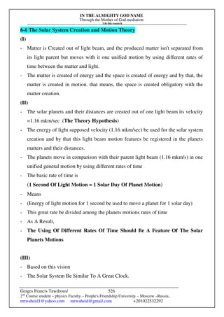 IN THE ALMIGHTY GOD NAME
Through the Mother of God mediation
I do this research
Gerges Francis Tawdrous/
2nd
Course student – physics Faculty – People's Friendship University – Moscow –Russia..
mrwaheid1@yahoo.com mrwaheid@gmail.com +201022532292
526
6-6 The Solar System Creation and Motion Theory
(I)
- Matter is Created out of light beam, and the produced matter isn't separated from
its light parent but moves with it one unified motion by using different rates of
time between the matter and light.
- The matter is created of energy and the space is created of energy and by that, the
matter is created in motion. that means, the space is created obligatory with the
matter creation.
(II)
- The solar planets and their distances are created out of one light beam its velocity
=1.16 mkm/sec (The Theory Hypothesis)
- The energy of light supposed velocity (1.16 mkm/sec) be used for the solar system
creation and by that this light beam motion features be registered in the planets
matters and their distances.
- The planets move in comparison with their parent light beam (1.16 mkm/s) in one
unified general motion by using different rates of time
- The basic rate of time is
(1 Second Of Light Motion = 1 Solar Day Of Planet Motion)
- Means
- (Energy of light motion for 1 second be used to move a planet for 1 solar day)
- This great rate be divided among the planets motions rates of time
- As A Result,
- The Using Of Different Rates Of Time Should Be A Feature Of The Solar
Planets Motions
(III)
- Based on this vision
- The Solar System Be Similar To A Great Clock.
 