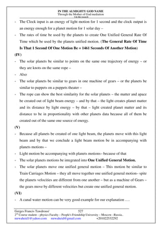 IN THE ALMIGHTY GOD NAME
Through the Mother of God mediation
I do this research
Gerges Francis Tawdrous/
2nd
Course student – physics Faculty – People's Friendship University – Moscow –Russia..
mrwaheid1@yahoo.com mrwaheid@gmail.com +201022532292
527
- The Clock input is an energy of light motion for 1 second and the clock output is
an energy enough for a planet motion for 1 solar day –
- The rates of time be used by the planets to create One Unified General Rate Of
Time which be used by the planets unified motion. (The General Rate Of Time
Is That 1 Second Of One Motion Be = 1461 Seconds Of Another Motion)
(IV)
- The solar planets be similar to points on the same one trajectory of energy – or
they are knots on the same rope –
- Also
- The solar planets be similar to gears in one machine of gears – or the planets be
similar to puppets on a puppets theater –
- The rope can show the best similarity for the solar planets – the matter and apace
be created out of light beam energy – and by that – the light creates planet matter
and its distance by light energy – by that – light created planet matter and its
distance to be in proportionality with other planets data because all of them be
created out of the same one source of energy.
(V)
- Because all planets be created of one light beam, the planets move with this light
beam and by that we conclude a light beam motion be in accompanying with
planets motions –
- Light motion be accompanying with planets motions– because of that
- The solar planets motions be integrated into One Unified General Motion.
- The solar planets move one unified general motion – This motion be similar to
Train Carriages Motion – they all move together one unified general motion– spite
the planets velocities are different from one another – but as a machine of Gears –
the gears move by different velocities but create one unified general motion.
(VI)
- A canal water motion can be very good example for our explanation ….
 