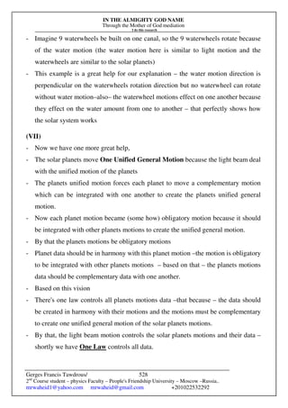 IN THE ALMIGHTY GOD NAME
Through the Mother of God mediation
I do this research
Gerges Francis Tawdrous/
2nd
Course student – physics Faculty – People's Friendship University – Moscow –Russia..
mrwaheid1@yahoo.com mrwaheid@gmail.com +201022532292
528
- Imagine 9 waterwheels be built on one canal, so the 9 waterwheels rotate because
of the water motion (the water motion here is similar to light motion and the
waterwheels are similar to the solar planets)
- This example is a great help for our explanation – the water motion direction is
perpendicular on the waterwheels rotation direction but no waterwheel can rotate
without water motion–also– the waterwheel motions effect on one another because
they effect on the water amount from one to another – that perfectly shows how
the solar system works
(VII)
- Now we have one more great help,
- The solar planets move One Unified General Motion because the light beam deal
with the unified motion of the planets
- The planets unified motion forces each planet to move a complementary motion
which can be integrated with one another to create the planets unified general
motion.
- Now each planet motion became (some how) obligatory motion because it should
be integrated with other planets motions to create the unified general motion.
- By that the planets motions be obligatory motions
- Planet data should be in harmony with this planet motion –the motion is obligatory
to be integrated with other planets motions – based on that – the planets motions
data should be complementary data with one another.
- Based on this vision
- There's one law controls all planets motions data –that because – the data should
be created in harmony with their motions and the motions must be complementary
to create one unified general motion of the solar planets motions.
- By that, the light beam motion controls the solar planets motions and their data –
shortly we have One Law controls all data.
 