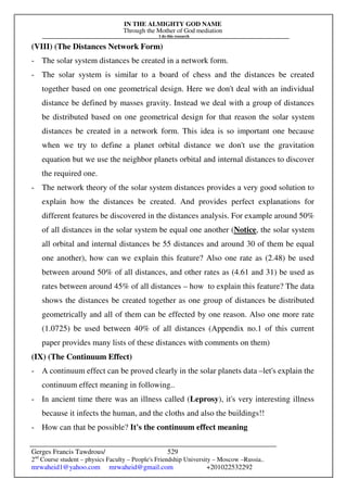 IN THE ALMIGHTY GOD NAME
Through the Mother of God mediation
I do this research
Gerges Francis Tawdrous/
2nd
Course student – physics Faculty – People's Friendship University – Moscow –Russia..
mrwaheid1@yahoo.com mrwaheid@gmail.com +201022532292
529
(VIII) (The Distances Network Form)
- The solar system distances be created in a network form.
- The solar system is similar to a board of chess and the distances be created
together based on one geometrical design. Here we don't deal with an individual
distance be defined by masses gravity. Instead we deal with a group of distances
be distributed based on one geometrical design for that reason the solar system
distances be created in a network form. This idea is so important one because
when we try to define a planet orbital distance we don't use the gravitation
equation but we use the neighbor planets orbital and internal distances to discover
the required one.
- The network theory of the solar system distances provides a very good solution to
explain how the distances be created. And provides perfect explanations for
different features be discovered in the distances analysis. For example around 50%
of all distances in the solar system be equal one another (Notice, the solar system
all orbital and internal distances be 55 distances and around 30 of them be equal
one another), how can we explain this feature? Also one rate as (2.48) be used
between around 50% of all distances, and other rates as (4.61 and 31) be used as
rates between around 45% of all distances – how to explain this feature? The data
shows the distances be created together as one group of distances be distributed
geometrically and all of them can be effected by one reason. Also one more rate
(1.0725) be used between 40% of all distances (Appendix no.1 of this current
paper provides many lists of these distances with comments on them)
(IX) (The Continuum Effect)
- A continuum effect can be proved clearly in the solar planets data –let's explain the
continuum effect meaning in following..
- In ancient time there was an illness called (Leprosy), it's very interesting illness
because it infects the human, and the cloths and also the buildings!!
- How can that be possible? It's the continuum effect meaning
 