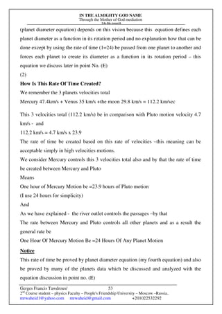 IN THE ALMIGHTY GOD NAME
Through the Mother of God mediation
I do this research
Gerges Francis Tawdrous/
2nd
Course student – physics Faculty – People's Friendship University – Moscow –Russia..
mrwaheid1@yahoo.com mrwaheid@gmail.com +201022532292
53
(planet diameter equation) depends on this vision because this equation defines each
planet diameter as a function in its rotation period and no explanation how that can be
done except by using the rate of time (1=24) be passed from one planet to another and
forces each planet to create its diameter as a function in its rotation period – this
equation we discuss later in point No. (E)
(2)
How Is This Rate Of Time Created?
We remember the 3 planets velocities total
Mercury 47.4km/s + Venus 35 km/s +the moon 29.8 km/s = 112.2 km/sec
This 3 velocities total (112.2 km/s) be in comparison with Pluto motion velocity 4.7
km/s - and
112.2 km/s = 4.7 km/s x 23.9
The rate of time be created based on this rate of velocities –this meaning can be
acceptable simply in high velocities motions.
We consider Mercury controls this 3 velocities total also and by that the rate of time
be created between Mercury and Pluto
Means
One hour of Mercury Motion be =23.9 hours of Pluto motion
(I use 24 hours for simplicity)
And
As we have explained - the river outlet controls the passages –by that
The rate between Mercury and Pluto controls all other planets and as a result the
general rate be
One Hour Of Mercury Motion Be =24 Hours Of Any Planet Motion
Notice
This rate of time be proved by planet diameter equation (my fourth equation) and also
be proved by many of the planets data which be discussed and analyzed with the
equation discussion in point no. (E)
 