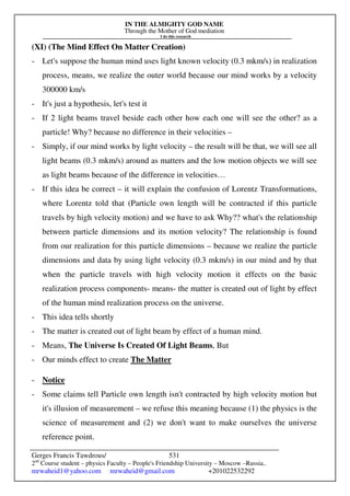 IN THE ALMIGHTY GOD NAME
Through the Mother of God mediation
I do this research
Gerges Francis Tawdrous/
2nd
Course student – physics Faculty – People's Friendship University – Moscow –Russia..
mrwaheid1@yahoo.com mrwaheid@gmail.com +201022532292
531
(XI) (The Mind Effect On Matter Creation)
- Let's suppose the human mind uses light known velocity (0.3 mkm/s) in realization
process, means, we realize the outer world because our mind works by a velocity
300000 km/s
- It's just a hypothesis, let's test it
- If 2 light beams travel beside each other how each one will see the other? as a
particle! Why? because no difference in their velocities –
- Simply, if our mind works by light velocity – the result will be that, we will see all
light beams (0.3 mkm/s) around as matters and the low motion objects we will see
as light beams because of the difference in velocities…
- If this idea be correct – it will explain the confusion of Lorentz Transformations,
where Lorentz told that (Particle own length will be contracted if this particle
travels by high velocity motion) and we have to ask Why?? what's the relationship
between particle dimensions and its motion velocity? The relationship is found
from our realization for this particle dimensions – because we realize the particle
dimensions and data by using light velocity (0.3 mkm/s) in our mind and by that
when the particle travels with high velocity motion it effects on the basic
realization process components- means- the matter is created out of light by effect
of the human mind realization process on the universe.
- This idea tells shortly
- The matter is created out of light beam by effect of a human mind.
- Means, The Universe Is Created Of Light Beams, But
- Our minds effect to create The Matter
- Notice
- Some claims tell Particle own length isn't contracted by high velocity motion but
it's illusion of measurement – we refuse this meaning because (1) the physics is the
science of measurement and (2) we don't want to make ourselves the universe
reference point.
 