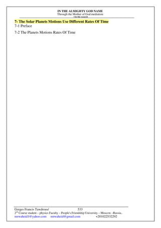 IN THE ALMIGHTY GOD NAME
Through the Mother of God mediation
I do this research
Gerges Francis Tawdrous/
2nd
Course student – physics Faculty – People's Friendship University – Moscow –Russia..
mrwaheid1@yahoo.com mrwaheid@gmail.com +201022532292
533
7- The Solar Planets Motions Use Different Rates Of Time
7-1 Preface
7-2 The Planets Motions Rates Of Time
 