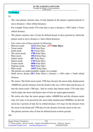 IN THE ALMIGHTY GOD NAME
Through the Mother of God mediation
I do this research
Gerges Francis Tawdrous/
2nd
Course student – physics Faculty – People's Friendship University – Moscow –Russia..
mrwaheid1@yahoo.com mrwaheid@gmail.com +201022532292
534
7-1 Preface
(I)
- The solar planets motions rates of time depend on the planets required periods to
move distances = their orbital distances.
- For example Venus needs 35.8 solar days to pass a distance = 108.2 mkm = Venus
orbital distance.
- The planets motions rates of time be defined based on these periods by which the
planets need to move distances = their orbital distances
- Let's write a list of these periods in following:
- Mercury needs 14.13 Solar Days (27.9 Solar Days)
- Venus needs 35.8 Solar Days
- Earth needs 58.1 Solar Days
- The moon needs 1700 Solar Days
- Mars needs 109.4 Solar Days
- Jupiter needs 687 Solar Days
- Saturn needs 1710 Solar Days
- Uranus needs 4890 Solar Days
- Neptune needs 9635 Solar Days
- Pluto needs 14547 Solar Days
- The periods are understandable simply, for example
- Earth moves during (58.1 Solar Days) a distance = 149.6 mkm = Earth orbital
distance.
- We notice, The Earth moon needs 1700 days because the moon daily displacement
=88000 km and the distance from the Earth to the sun =149.6 mkm and because of
that the moon needs 1700 days. And we notice that Saturn needs 1710 solar days
which makes the moon and Saturn rates of time are equal approximately
- We notice also that, the moon apogee radius =406000 km and this distance needs
only 4.61 days to be passed by the moon daily displacement 88000km. by that the
moon has 2 periods of time for its orbital distance, 4.61 days for the distance from
the moon to the Earth and 1700 days for the distance from the moon to the sun.
- The planets motions rates of time be defined based on these periods.
(II)
 