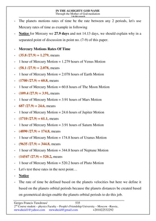 IN THE ALMIGHTY GOD NAME
Through the Mother of God mediation
I do this research
Gerges Francis Tawdrous/
2nd
Course student – physics Faculty – People's Friendship University – Moscow –Russia..
mrwaheid1@yahoo.com mrwaheid@gmail.com +201022532292
535
- The planets motions rates of time be the rate between any 2 periods, let's use
Mercury rates of time as example in following
- Notice for Mercury we 27.9 days and not 14.13 days, we should explain why in a
separated point of discussion in point no. (7-9) of this paper.
- Mercury Motions Rates Of Time
- (35.8 /27.9) = 1.279, means
- 1 hour of Mercury Motion = 1.279 hours of Venus Motion
- (58.1 /27.9) = 2.078, means
- 1 hour of Mercury Motion = 2.078 hours of Earth Motion
- (1700 /27.9) = 60.8, means
- 1 hour of Mercury Motion = 60.8 hours of The Moon Motion
- (109.4 /27.9) = 3.91, means
- 1 hour of Mercury Motion = 3.91 hours of Mars Motion
- 687 /27.9) = 24.6, means
- 1 hour of Mercury Motion = 24.6 hours of Jupiter Motion
- (1710 /27.9) = 61.1, means
- 1 hour of Mercury Motion = 3.91 hours of Saturn Motion
- (4890 /27.9) = 174.8, means
- 1 hour of Mercury Motion = 174.8 hours of Uranus Motion
- (9635 /27.9) = 344.8, means
- 1 hour of Mercury Motion = 344.8 hours of Neptune Motion
- (14547 /27.9) = 520.2, means
- 1 hour of Mercury Motion = 520.2 hours of Pluto Motion
- Let's test these rates in the next point…
- Notice
- The rate of time be defined based on the planets velocities but here we define it
based on the planets orbital periods because the planets distances be created based
on geometrical design enable the planets orbital periods to do this job.
 