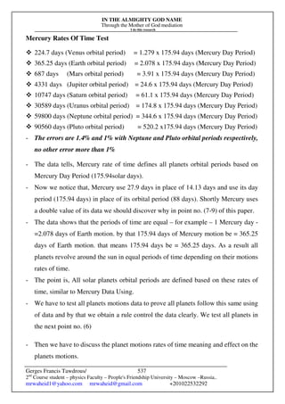 IN THE ALMIGHTY GOD NAME
Through the Mother of God mediation
I do this research
Gerges Francis Tawdrous/
2nd
Course student – physics Faculty – People's Friendship University – Moscow –Russia..
mrwaheid1@yahoo.com mrwaheid@gmail.com +201022532292
537
Mercury Rates Of Time Test
 224.7 days (Venus orbital period) = 1.279 x 175.94 days (Mercury Day Period)
 365.25 days (Earth orbital period) = 2.078 x 175.94 days (Mercury Day Period)
 687 days (Mars orbital period) = 3.91 x 175.94 days (Mercury Day Period)
 4331 days (Jupiter orbital period) = 24.6 x 175.94 days (Mercury Day Period)
 10747 days (Saturn orbital period) = 61.1 x 175.94 days (Mercury Day Period)
 30589 days (Uranus orbital period) = 174.8 x 175.94 days (Mercury Day Period)
 59800 days (Neptune orbital period) = 344.6 x 175.94 days (Mercury Day Period)
 90560 days (Pluto orbital period) = 520.2 x175.94 days (Mercury Day Period)
- The errors are 1.4% and 1% with Neptune and Pluto orbital periods respectively,
no other error more than 1%
- The data tells, Mercury rate of time defines all planets orbital periods based on
Mercury Day Period (175.94solar days).
- Now we notice that, Mercury use 27.9 days in place of 14.13 days and use its day
period (175.94 days) in place of its orbital period (88 days). Shortly Mercury uses
a double value of its data we should discover why in point no. (7-9) of this paper.
- The data shows that the periods of time are equal – for example – 1 Mercury day -
=2.078 days of Earth motion. by that 175.94 days of Mercury motion be = 365.25
days of Earth motion. that means 175.94 days be = 365.25 days. As a result all
planets revolve around the sun in equal periods of time depending on their motions
rates of time.
- The point is, All solar planets orbital periods are defined based on these rates of
time, similar to Mercury Data Using.
- We have to test all planets motions data to prove all planets follow this same using
of data and by that we obtain a rule control the data clearly. We test all planets in
the next point no. (6)
- Then we have to discuss the planet motions rates of time meaning and effect on the
planets motions.
 