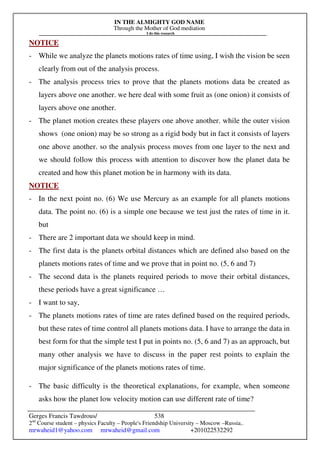 IN THE ALMIGHTY GOD NAME
Through the Mother of God mediation
I do this research
Gerges Francis Tawdrous/
2nd
Course student – physics Faculty – People's Friendship University – Moscow –Russia..
mrwaheid1@yahoo.com mrwaheid@gmail.com +201022532292
538
NOTICE
- While we analyze the planets motions rates of time using, I wish the vision be seen
clearly from out of the analysis process.
- The analysis process tries to prove that the planets motions data be created as
layers above one another. we here deal with some fruit as (one onion) it consists of
layers above one another.
- The planet motion creates these players one above another. while the outer vision
shows (one onion) may be so strong as a rigid body but in fact it consists of layers
one above another. so the analysis process moves from one layer to the next and
we should follow this process with attention to discover how the planet data be
created and how this planet motion be in harmony with its data.
NOTICE
- In the next point no. (6) We use Mercury as an example for all planets motions
data. The point no. (6) is a simple one because we test just the rates of time in it.
but
- There are 2 important data we should keep in mind.
- The first data is the planets orbital distances which are defined also based on the
planets motions rates of time and we prove that in point no. (5, 6 and 7)
- The second data is the planets required periods to move their orbital distances,
these periods have a great significance …
- I want to say,
- The planets motions rates of time are rates defined based on the required periods,
but these rates of time control all planets motions data. I have to arrange the data in
best form for that the simple test I put in points no. (5, 6 and 7) as an approach, but
many other analysis we have to discuss in the paper rest points to explain the
major significance of the planets motions rates of time.
- The basic difficulty is the theoretical explanations, for example, when someone
asks how the planet low velocity motion can use different rate of time?
 