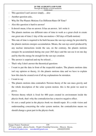 IN THE ALMIGHTY GOD NAME
Through the Mother of God mediation
I do this research
Gerges Francis Tawdrous/
2nd
Course student – physics Faculty – People's Friendship University – Moscow –Russia..
mrwaheid1@yahoo.com mrwaheid@gmail.com +201022532292
539
- This question I can't answer simply… also
- Another question asks,
- Why Do The Planets Motions Use Different Rates Of Time?
- Also this question is hard to answer!
- It doesn't mean, it has no answer. It has an answer.. let's write it
- The planets motions use different rates of time to work as a great clock to create
one great rate of time (1 day of the sun motion = 365 days of Earth motion)
- This rate of time is required to be built because the sun rays energy be provided by
the planets motions energies accumulation. Means, the sun rays aren't produced by
any nuclear interactions inside the sun, on the contrary, the planets motions
energies be accumulated during one year (365 days) and the sun use it on one day
and by that the energy be enough for the sun rays creation.
- The answer is surprised and my be refused…
- That's why I don't answer the theoretical questions
- I want to put the data in front of the respectful readers. The planets motions data
isn't my opinion or theory, it's the planets motions data and we have to explain
how this data be created even if all my explanations be mistaken.
- I want to say
- The planets motions data contradicts Newton theory of the sun mass gravity and
the whole description of the solar system motion. this is the point we need to
prove.
- Newton theory which is lived for 400 years created its environment inside the
physics book, that's why the contradiction has a massive negative effect.
- It's not a small point in the physics book we should repair. It's a wide vision and
understanding concerning the solar system motion. the contradiction means we
should change a great part in the physics book.
 