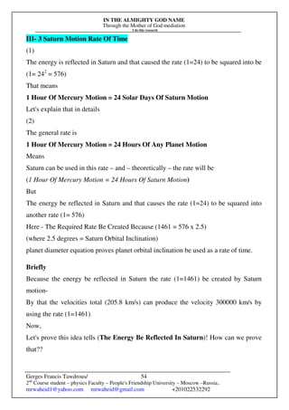 IN THE ALMIGHTY GOD NAME
Through the Mother of God mediation
I do this research
Gerges Francis Tawdrous/
2nd
Course student – physics Faculty – People's Friendship University – Moscow –Russia..
mrwaheid1@yahoo.com mrwaheid@gmail.com +201022532292
54
III- 3 Saturn Motion Rate Of Time
(1)
The energy is reflected in Saturn and that caused the rate (1=24) to be squared into be
(1= 242
= 576)
That means
1 Hour Of Mercury Motion = 24 Solar Days Of Saturn Motion
Let's explain that in details
(2)
The general rate is
1 Hour Of Mercury Motion = 24 Hours Of Any Planet Motion
Means
Saturn can be used in this rate – and – theoretically – the rate will be
(1 Hour Of Mercury Motion = 24 Hours Of Saturn Motion)
But
The energy be reflected in Saturn and that causes the rate (1=24) to be squared into
another rate (1= 576)
Here - The Required Rate Be Created Because (1461 = 576 x 2.5)
(where 2.5 degrees = Saturn Orbital Inclination)
planet diameter equation proves planet orbital inclination be used as a rate of time.
Briefly
Because the energy be reflected in Saturn the rate (1=1461) be created by Saturn
motion-
By that the velocities total (205.8 km/s) can produce the velocity 300000 km/s by
using the rate (1=1461)
Now,
Let's prove this idea tells (The Energy Be Reflected In Saturn)! How can we prove
that??
 
