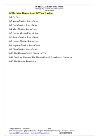 IN THE ALMIGHTY GOD NAME
Through the Mother of God mediation
I do this research
Gerges Francis Tawdrous/
2nd
Course student – physics Faculty – People's Friendship University – Moscow –Russia..
mrwaheid1@yahoo.com mrwaheid@gmail.com +201022532292
540
8- The Solar Planets Rates Of Time Analysis
8-1 Preface
8-2 Venus Motion Rate of time
8-3 Earth Motion Rate of time
8-4 Mars Motion Rate of time
8-5 Jupiter Motion Rate of time
8-6 Saturn Motion Rate of time
8-7 Uranus Motion Rate of time
8-8 Neptune Motion Rate of time
8-9 Pluto Motion Rate of time
8-10 The Planets Orbital Distances Test
8-11 One Law Controls The Planets Orbital Periods And Distances
8-12 The General Discussion
 