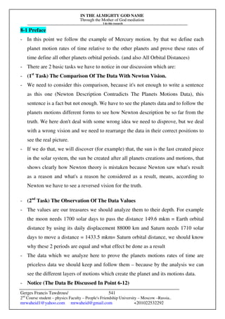 IN THE ALMIGHTY GOD NAME
Through the Mother of God mediation
I do this research
Gerges Francis Tawdrous/
2nd
Course student – physics Faculty – People's Friendship University – Moscow –Russia..
mrwaheid1@yahoo.com mrwaheid@gmail.com +201022532292
541
8-1 Preface
- In this point we follow the example of Mercury motion. by that we define each
planet motion rates of time relative to the other planets and prove these rates of
time define all other planets orbital periods. (and also All Orbital Distances)
- There are 2 basic tasks we have to notice in our discussion which are:
- (1st
Task) The Comparison Of The Data With Newton Vision.
- We need to consider this comparison, because it's not enough to write a sentence
as this one (Newton Description Contradicts The Planets Motions Data), this
sentence is a fact but not enough. We have to see the planets data and to follow the
planets motions different forms to see how Newton description be so far from the
truth. We here don't deal with some wrong idea we need to disprove, but we deal
with a wrong vision and we need to rearrange the data in their correct positions to
see the real picture.
- If we do that, we will discover (for example) that, the sun is the last created piece
in the solar system, the sun be created after all planets creations and motions, that
shows clearly how Newton theory is mistaken because Newton saw what's result
as a reason and what's a reason he considered as a result, means, according to
Newton we have to see a reversed vision for the truth.
- (2nd
Task) The Observation Of The Data Values
- The values are our treasures we should analyze them to their depth. For example
the moon needs 1700 solar days to pass the distance 149.6 mkm = Earth orbital
distance by using its daily displacement 88000 km and Saturn needs 1710 solar
days to move a distance = 1433.5 mkm= Saturn orbital distance, we should know
why these 2 periods are equal and what effect be done as a result
- The data which we analyze here to prove the planets motions rates of time are
priceless data we should keep and follow them – because by the analysis we can
see the different layers of motions which create the planet and its motions data.
- Notice (The Data Be Discussed In Point 6-12)
 