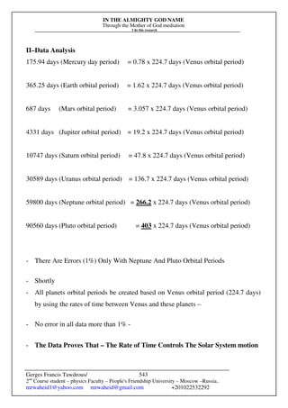 IN THE ALMIGHTY GOD NAME
Through the Mother of God mediation
I do this research
Gerges Francis Tawdrous/
2nd
Course student – physics Faculty – People's Friendship University – Moscow –Russia..
mrwaheid1@yahoo.com mrwaheid@gmail.com +201022532292
543
II–Data Analysis
175.94 days (Mercury day period) = 0.78 x 224.7 days (Venus orbital period)
365.25 days (Earth orbital period) = 1.62 x 224.7 days (Venus orbital period)
687 days (Mars orbital period) = 3.057 x 224.7 days (Venus orbital period)
4331 days (Jupiter orbital period) = 19.2 x 224.7 days (Venus orbital period)
10747 days (Saturn orbital period) = 47.8 x 224.7 days (Venus orbital period)
30589 days (Uranus orbital period) = 136.7 x 224.7 days (Venus orbital period)
59800 days (Neptune orbital period) = 266.2 x 224.7 days (Venus orbital period)
90560 days (Pluto orbital period) = 403 x 224.7 days (Venus orbital period)
- There Are Errors (1%) Only With Neptune And Pluto Orbital Periods
- Shortly
- All planets orbital periods be created based on Venus orbital period (224.7 days)
by using the rates of time between Venus and these planets –
- No error in all data more than 1% -
- The Data Proves That – The Rate of Time Controls The Solar System motion
 